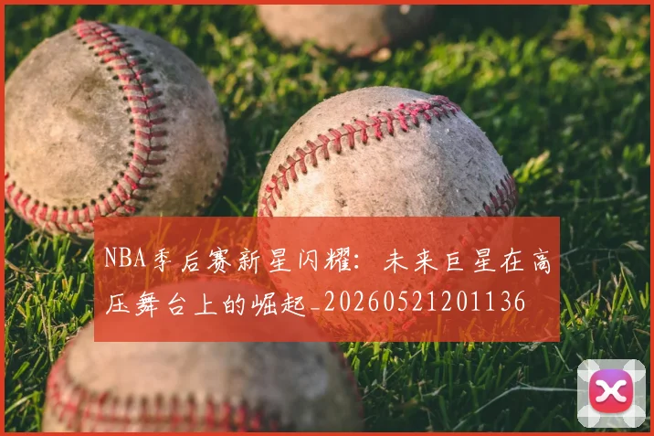 NBA季后赛新星闪耀:未来巨星在高压舞台上的崛起_20260521201136
