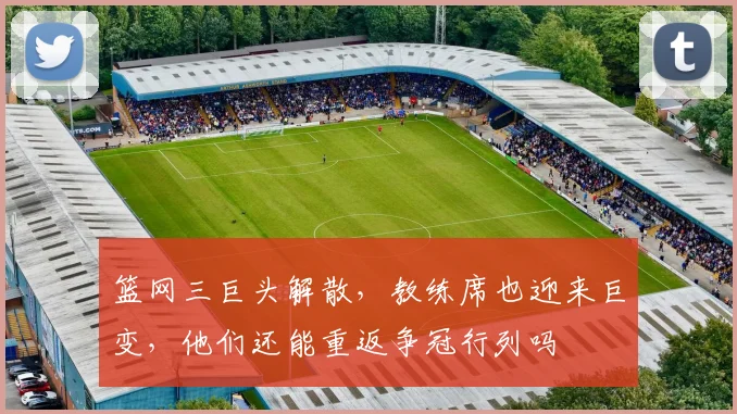 篮网三巨头解散,教练席也迎来巨变,他们还能重返争冠行列吗