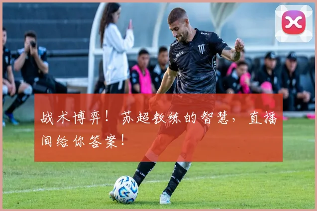 战术博弈!苏超教练的智慧,直播间给你答案!