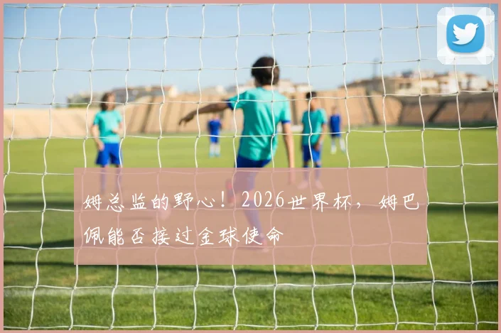 姆总监的野心!2026世界杯,姆巴佩能否接过金球使命