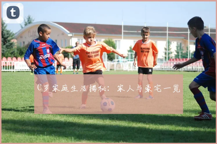 C罗家庭生活揭秘:家人与豪宅一览