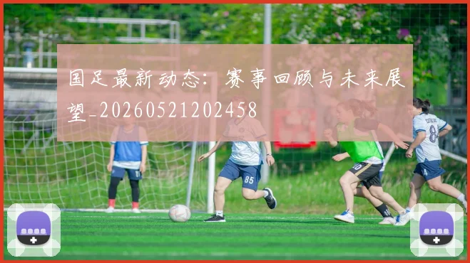国足最新动态:赛事回顾与未来展望_20260521202458