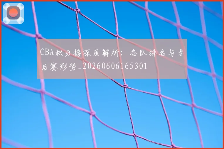 CBA积分榜深度解析:各队排名与季后赛形势_20260606165301