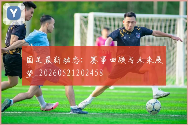 国足最新动态:赛事回顾与未来展望_20260521202458