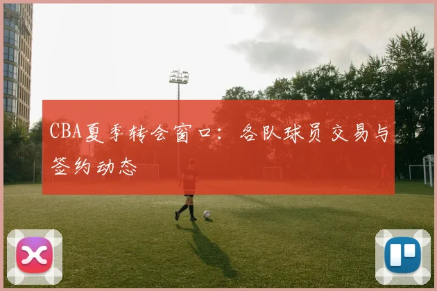 CBA夏季转会窗口：各队球员交易与签约动态