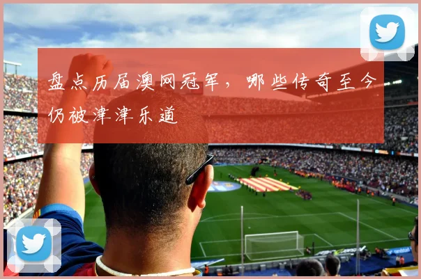 盘点历届澳网冠军,哪些传奇至今仍被津津乐道