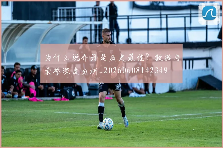 为什么说乔丹是历史最佳?数据与荣誉深度分析_20260608142349