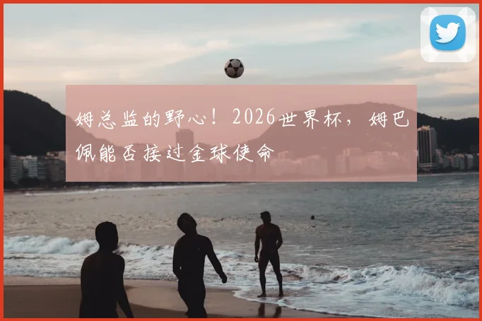 姆总监的野心!2026世界杯,姆巴佩能否接过金球使命