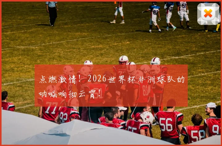 点燃激情!2026世界杯非洲球队的呐喊响彻云霄!