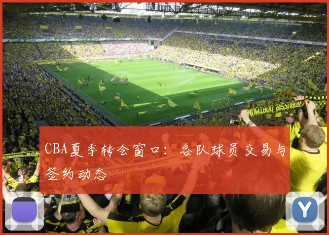 CBA夏季转会窗口：各队球员交易与签约动态