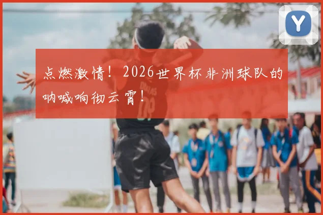 点燃激情!2026世界杯非洲球队的呐喊响彻云霄!