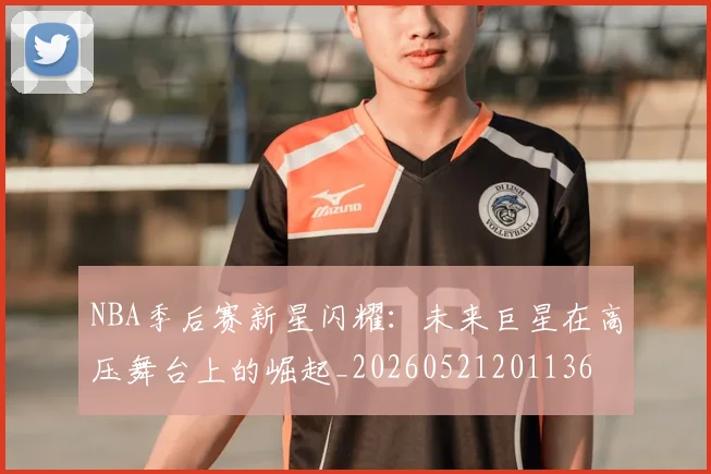NBA季后赛新星闪耀:未来巨星在高压舞台上的崛起_20260521201136
